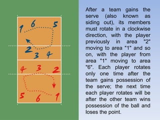 After a team gains the
serve (also known as
siding out), its members
must rotate in a clockwise
direction, with the player
previously in area "2"
moving to area "1" and so
on, with the player from
area "1" moving to area
"6". Each player rotates
only one time after the
team gains possession of
the serve; the next time
each player rotates will be
after the other team wins
possession of the ball and
loses the point.
 