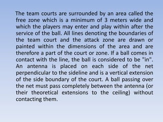 The team courts are surrounded by an area called the
free zone which is a minimum of 3 meters wide and
which the players may enter and play within after the
service of the ball. All lines denoting the boundaries of
the team court and the attack zone are drawn or
painted within the dimensions of the area and are
therefore a part of the court or zone. If a ball comes in
contact with the line, the ball is considered to be "in".
An antenna is placed on each side of the net
perpendicular to the sideline and is a vertical extension
of the side boundary of the court. A ball passing over
the net must pass completely between the antenna (or
their theoretical extensions to the ceiling) without
contacting them.
 