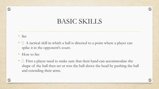 BASIC SKILLS
• Set
• A tactical skill in which a ball is directed to a point where a player can
spike it in the opponent's court.
• How to Set
• First a player need to make sure that their hand can accommodate the
shape of the ball then set or toss the ball above the head by pushing the ball
and extending their arms.
 