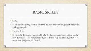 BASIC SKILLS
• Spike
• An act of scoring the ball over the net into the opposing court effectively
and aggressively.
• How to Spike
• First the dominant foot should take the first step and then follow by the
non-dominant foot. For example right-left foot step then fast rightleft foot
steps then jump and hit the ball.
 