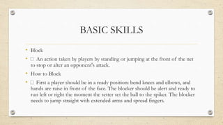 BASIC SKILLS
• Block
• An action taken by players by standing or jumping at the front of the net
to stop or alter an opponent's attack.
• How to Block
• First a player should be in a ready position: bend knees and elbows, and
hands are raise in front of the face. The blocker should be alert and ready to
run left or right the moment the setter set the ball to the spiker. The blocker
needs to jump straight with extended arms and spread fingers.
 