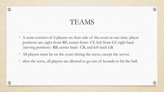 TEAMS
• A team consists of 6 players on their side of the court at one time. player
positions are: right front-RF, center front- CF, left front-LF, right back
(serving position)- RB, center back- CB, and left back LB.
• All players must be on the court during the serve, except the server.
• after the serve, all players are allowed to go out of bounds to hit the ball.
 