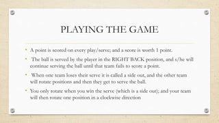 PLAYING THE GAME
• A point is scored on every play/serve; and a score is worth 1 point.
• The ball is served by the player in the RIGHT BACK position, and s/he will
continue serving the ball until that team fails to score a point.
• When one team loses their serve it is called a side out, and the other team
will rotate positions and then they get to serve the ball.
• You only rotate when you win the serve (which is a side out); and your team
will then rotate one position in a clockwise direction
 