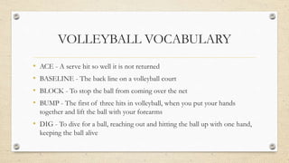 VOLLEYBALL VOCABULARY
• ACE - A serve hit so well it is not returned
• BASELINE - The back line on a volleyball court
• BLOCK - To stop the ball from coming over the net
• BUMP - The first of three hits in volleyball, when you put your hands
together and lift the ball with your forearms
• DIG - To dive for a ball, reaching out and hitting the ball up with one hand,
keeping the ball alive
 