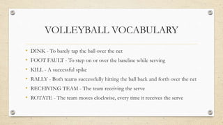 VOLLEYBALL VOCABULARY
• DINK - To barely tap the ball over the net
• FOOT FAULT - To step on or over the baseline while serving
• KILL - A successful spike
• RALLY - Both teams successfully hitting the ball back and forth over the net
• RECEIVING TEAM - The team receiving the serve
• ROTATE - The team moves clockwise, every time it receives the serve
 