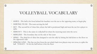 VOLLEYBALL VOCABULARY
• SERVE - The ball is hit from behind the baseline over the net to the opposing team, to begin play
• SERVING TEAM - The team serving the ball
• SET - The second hit of three hits, where the ball is positioned high and near the net for a player to
spike
• SIDEOUT - This is the name in volleyball for when the receiving team wins the serve
• SIDELINE - The boundary line on the side of the court
• SPIKE - The third hit of three hits designed to win the rally by hitting the ball down to the floor on
the opponent’s side
• SPIKING LINE - The line ten feet from the net which back-row players may not cross, to spike the
ball VOLLEY - To hit the ball before it hits the floor
 