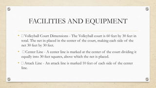 FACILITIES AND EQUIPMENT
• Volleyball Court Dimensions - The Volleyball court is 60 feet by 30 feet in
total. The net in placed in the center of the court, making each side of the
net 30 feet by 30 feet.
• Center Line - A center line is marked at the center of the court dividing it
equally into 30 feet squares, above which the net is placed.
• Attack Line - An attack line is marked 10 feet of each side of the center
line.
 