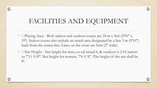 FACILITIES AND EQUIPMENT
• Playing Area - Both indoor and outdoor courts are 18 m x 9mi (29'6" x
59'). Indoor courts also include an attack area designated by a line 3 m (9'10")
back from the center line. Lines on the court are 5cm (2" wide).
• Net Height - Net height for men, co-ed mixed 6, & outdoor is 2.43 meters
or 7'11-5/8". Net height for women, 7'4-1/8". The height of the net shall be
8'.
 