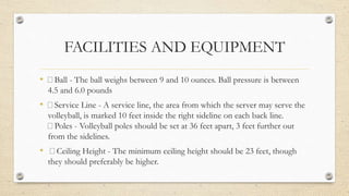 FACILITIES AND EQUIPMENT
• Ball - The ball weighs between 9 and 10 ounces. Ball pressure is between
4.5 and 6.0 pounds
• Service Line - A service line, the area from which the server may serve the
volleyball, is marked 10 feet inside the right sideline on each back line.
Poles - Volleyball poles should be set at 36 feet apart, 3 feet further out
from the sidelines.
• Ceiling Height - The minimum ceiling height should be 23 feet, though
they should preferably be higher.
 
