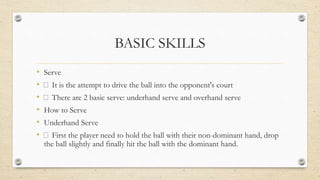 BASIC SKILLS
• Serve
• It is the attempt to drive the ball into the opponent's court
• There are 2 basic serve: underhand serve and overhand serve
• How to Serve
• Underhand Serve
• First the player need to hold the ball with their non-dominant hand, drop
the ball slightly and finally hit the ball with the dominant hand.
 