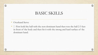 BASIC SKILLS
• Overhand Serve
• First hold the ball with the non-dominant hand then toss the ball 2-3 feet
in front of the body and then hit it with the strong and hard surface of the
dominant hand.
 