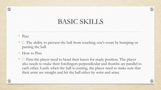 BASIC SKILLS
• Pass
• The ability to prevent the ball from touching one's court by bumping or
passing the ball.
• How to Pass
• First the player need to bend their knees for ready position. The player
also needs to make their forefingers perpendicular and thumbs are parallel to
each other. Lastly when the ball is coming, the player need to make sure that
their arms are straight and hit the ball either by wrist and arms.
 