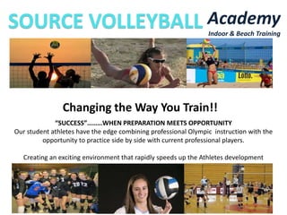 Academy
Indoor & Beach Training

Changing the Way You Train!!
“SUCCESS”………WHEN PREPARATION MEETS OPPORTUNITY
Our student athletes have the edge combining professional Olympic instruction with the
opportunity to practice side by side with current professional players.
Creating an exciting environment that rapidly speeds up the Athletes development

 