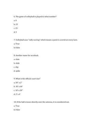 6. The game of volleyball is played to what number?

a. 8

b. 23

c. 25

d. 5



7. Volleyball uses "rally scoring" which means a point is scored on every turn.

a. True

b. False



8. Another name for an attack.

a. slam

b. slide

c. slip

d. spike



9. What is the official court size?

a. 50" x 2"

b. 30' x 60'

c. 10' x 20"

d. 2' x 4'



10. If the ball crosses directly over the antenna, it is considered out.

a. True

b. False
 