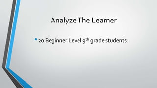 Analyze The Learner 
•20 Beginner Level 9th grade students 
 