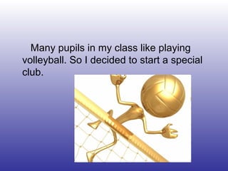 Many pupils in my class like playing
volleyball. So I decided to start a special
club.
 