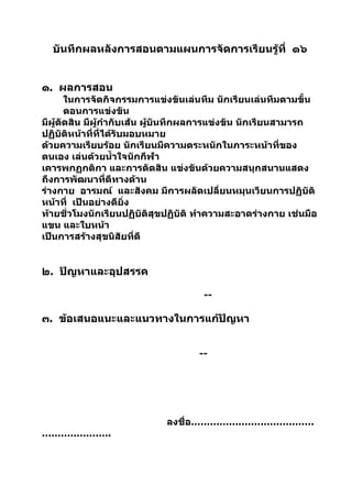 บันทึกผลหลังการสอนตามแผนการจัดการเรียนรู้ที่ ๑๖


๑. ผลการสอน
       ในการจัดกิจกรรมการแข่งขันเล่นทีม นักเรียนเล่นทีมตามขั้น
       ตอนการแข่งขัน
มีผู้ตัดสิน มีผู้กำากับเส้น ผูบันทึกผลการแข่งขัน นักเรียนสามารถ
                              ้
ปฏิบัติหน้าที่ที่ได้รับมอบหมาย
ด้วยความเรียบร้อย นักเรียนมีความตระหนักในภาระหน้าที่ของ
ตนเอง เล่นด้วยนำ้าใจนักกีฬา
เคารพกฏกติกา และการตัดสิน แข่งขันด้วยความสนุกสนานแสดง
ถึงการพัฒนาที่ดีทางด้าน
ร่างกาย อารมณ์ และสังคม มีการผลัดเปลี่ยนหมุนเวียนการปฏิบัติ
หน้าที่ เป็นอย่างดียิ่ง
ท้ายชั่วโมงนักเรียนปฏิบัติสุขปฏิบัติ ทำาความสะอาดร่างกาย เช่นมือ
แขน และใบหน้า
เป็นการสร้างสุขนิสัยที่ดี


๒. ปัญหาและอุปสรรค

                                     --

๓. ข้อเสนอแนะและแนวทางในการแก้ปัญหา


                                    --




                             ลงชื่อ…………………………………
………………….
 