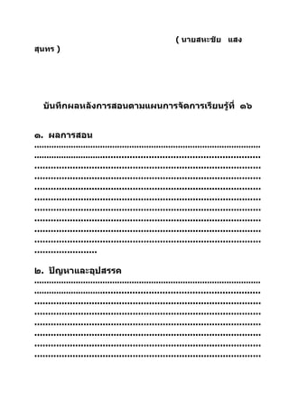 ( นายสหะชัย แสง
สุนทร )




   บันทึกผลหลังการสอนตามแผนการจัดการเรียนรู้ที่ ๑๖


๑. ผลการสอน
.............................................................................................
......................................................................................
...................................................................................
...................................................................................
...................................................................................
...................................................................................
...................................................................................
...................................................................................
...................................................................................
...................................................................................
.......................

๒. ปัญหาและอุปสรรค
.............................................................................................
......................................................................................
...................................................................................
...................................................................................
...................................................................................
...................................................................................
...................................................................................
...................................................................................
 