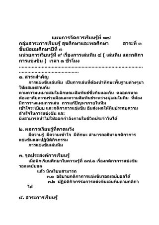แผนการจัดการเรียนรู้ที่ ๑๗
กลุ่มสาระการเรียนรู้ สุขศึกษาและพลศึกษา            สาระที่ ๓
ชั้นมัธยมศึกษาปีที่ ๓
หน่วยการเรียนรู้ที่ ๙ เรื่องการเล่นทีม ๔ ( เล่นทีม และกติกา
การแข่งขัน ) เวลา ๑ ชัวโมง ่
……………………………………………………………………………
……………………………………
๑. สาระสำาคัญ
      การแข่งขันเล่นทีม เป็นการเล่นที่ต้องนำาทักษะพื้นฐานต่างๆมา
ใช้ผสมผสานกัน
ตามความเหมาะสมในลักษณะสัมพันธ์ซึ่งกันและกัน ตลอดจนจะ
ต้องอาศัยความร่วมมือและความสัมพันธ์ระหว่างผู่เล่นในทีม ที่ต้อง
มีการวางแผนการเล่น การแก้ปัญหาภายในทีม
เข้าใจระเบียบ และกติกาการแข่งขัน อันส่งผลให้ทีมประสบความ
สำาเร็จในการแข่งขัน และ
ยังสามารถนำาไปใช้ออกกำาลังกายในชีวิตประจำาวันได้

๒. ผลการเรียนรู้ที่คาดหวัง
     มีความรู้ มีความเข้าใจ มีทักษะ สามารถอธิบายกติกาการ
แข่งขันและปฏิบัติกิจกรรม
     การแข่งขันเล่นทีม

๓. จุดประสงค์การเรียนรู้
    เมื่อนักเรียนศึกษาใบความรู้ที่ ๑๗.๑ เรื่องกติกาการแข่งขัน
วอลเลย์บอล
          แล้ว นักเรียนสามารถ
                ๓.๑ อธิบายกติกาการแข่งขันวอลเลย์บอลได้
                ๓.๒ ปฏิบัติกิจกรรมการแข่งขันเล่นทีมตามกติกา
    ได้

๔. สาระการเรียนรู้
 