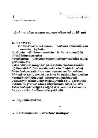 (
 )                                               ................./......
 ........./................



  บันทึกผลหลังการสอนตามแผนการจัดการเรียนรู้ที่ ๑๗


๑. ผลการสอน
      จากกิจกรรมการแข่งขันเล่นทีม นักเรียนเล่นทีมตามขั้นตอน
      การแข่งขัน มีผู้ตัดสิน
ผูกำากับเส้น ผู้บันทึกผลการแข่งขัน นักเรียนสามารถปฏิบัติ
   ้
หน้าที่ที่ได้รับมอบมายด้วย
ความเรียบร้อย นักเรียนมีความตระหนักในภาระหน้าที่ของตนเอง
นักเรียนเล่นด้วย
นำ้าใจนักกีฬา เคารพกฏกติกา และการตัดสิน นักเรียนเลือกที่จะ
ปฏิบัติหน้าที่เมื่อไม่ได้ทำาหน้าที่แข่งขัน เช่น เป็นผู้บนทึก หรือผู้
                                                        ั
ตัดสิน นักเรียนแข่งขันด้วยความสนุกสนานแสดงถึงการพัฒนา
ที่ดีทางด้านร่างกาย อารมณ์ และสังคม มีการผลัดเปลี่ยนหมุนเวียน
การปฏิบัติหน้าที่เป็นอย่างดี และสามารถปฏิบัติได้อย่างมี
ประสิทธิภาพ เพิ่มทักษะในการเล่นเป็นทีมที่ดีต่อไป และสามารถ
นำาไปเป็นพื้นฐานในการเรียนต่อที่สูงขึ้นได้เป็นอย่างดียิ่ง ท้าย
ชั่วโมงนักเรียนมีการปฏิบัติสุขปฏิบัติ ทำาความสะอาดร่างกาย เช่น
มือ แขน และใบหน้า เป็นการสร้างสุขนิสัยที่ดี


๒. ปัญหาและอุปสรรค

                                          --

๓. ข้อเสนอแนะและแนวทางในการแก้ปัญหา
 