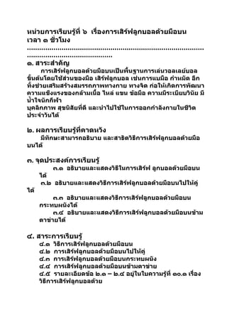 หน่วยการเรียนรู้ที่ ๖ เรื่องการเสิร์ฟลูกบอลด้วยมือบน
เวลา ๑ ชัวโมง
         ่
……………………………………………………………………………
……………………………………
๑. สาระสำาคัญ
      การเสิร์ฟลูกบอลด้วยมือบนเป็นพื้นฐานการเล่นวอลเลย์บอล
ขันต้นโดยใช้ส่วนของมือ เสิร์ฟลูกบอล เช่นการแบมือ กำาหมัด อีก
   ้
ทั้งช่วยเสริมสร้างสมรรถภาพทางกาย ทางจิต ก่อให้เกิดการพัฒนา
ความแข็งแรงของกล้ามเนื้อ ไหล่ แขน ข้อมือ ความมีระเบียบวินัย มี
นำ้าใจนักกีฬา
บุคลิกภาพ สุขนิสัยที่ดี และนำาไปใช้ในการออกกำาลังกายในชีวิต
ประจำาวันได้

๒. ผลการเรียนรู้ที่คาดหวัง
    มีทักษะสามารถอธิบาย และสาธิตวิธีการเสิร์ฟลูกบอลด้วยมือ
บนได้

๓. จุดประสงค์การเรียนรู้
          ๓.๑ อธิบายและแสดงวิธีในการเสิร์ฟ ลูกบอลด้วยมือบน
      ได้
      ๓.๒ อธิบายและแสดงวิธีการเสิร์ฟลูกบอลด้วยมือบนไปให้คู่
ได้
           ๓.๓ อธิบายและแสดงวิธีการเสิร์ฟลูกบอลด้วยมือบน
      กระทบผนังได้
           ๓.๔ อธิบายและแสดงวิธีการเสิร์ฟลูกบอลด้วยมือบนข้าม
      ตาข่ายได้

๔. สาระการเรียนรู้
      ๔.๑ วิธีการเสิร์ฟลูกบอลด้วยมือบน
      ๔.๒ การเสิร์ฟลูกบอลด้วยมือบนไปให้คู่
      ๔.๓ การเสิร์ฟลูกบอลด้วยมือบนกระทบผนัง
      ๔.๔ การเสิร์ฟลูกบอลด้วยมือบนข้ามตาข่าย
      ๔.๕ รายละเอียดข้อ ๒.๑ – ๒.๔ อยู่ในใบความรู้ที่ ๑๐.๑ เรื่อง
      วิธีการเสิร์ฟลูกบอลด้วย
 