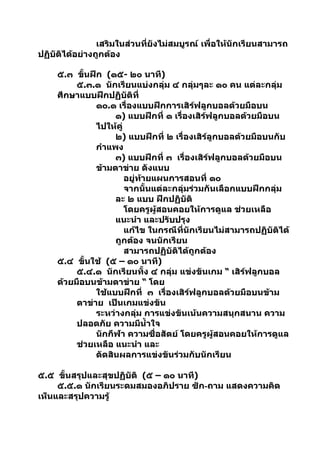 เสริมในส่วนที่ยังไม่สมบูรณ์ เพื่อให้นักเรียนสามารถ
ปฏิบัติได้อย่างถูกต้อง

     ๕.๓ ขันฝึก (๑๕- ๒๐ นาที)
            ้
          ๕.๓.๑ นักเรียนแบ่งกลุ่ม ๔ กลุ่มๆละ ๑๐ คน แต่ละกลุ่ม
     ศึกษาแบบฝึกปฏิบัติที่
               ๑๐.๑ เรื่องแบบฝึกการเสิร์ฟลูกบอลด้วยมือบน
                    ๑) แบบฝึกที่ ๑ เรื่องเสิร์ฟลูกบอลด้วยมือบน
               ไปให้คู่
                    ๒) แบบฝึกที่ ๒ เรื่องเสิร์ลูกบอลด้วยมือบนกับ
               กำาแพง
                    ๓) แบบฝึกที่ ๓ เรื่องเสิร์ฟลูกบอลด้วยมือบน
               ข้ามตาข่าย ดังแนบ
                        อยู่ท้ายแผนการสอนที่ ๑๐
                        จากนั้นแต่ละกลุ่มร่วมกันเลือกแบบฝึกกลุ่ม
                    ละ ๒ แบบ ฝึกปฏิบัติ
                        โดยครูผู้สอนคอยให้การดูแล ช่วยเหลือ
                    แนะนำา และปรับปรุง
                        แก้ไข ในกรณีที่นักเรียนไม่สามารถปฏิบัติได้
                    ถูกต้อง จนนักเรียน
                        สามารถปฏิบัติได้ถูกต้อง
     ๕.๔ ขั้นใช้ (๕ – ๑๐ นาที)
          ๕.๔.๑ นักเรียนทั้ง ๔ กลุ่ม แข่งขันเกม “ เสิร์ฟลูกบอล
     ด้วยมือบนข้ามตาข่าย “ โดย
               ใช้แบบฝึกที่ ๓ เรื่องเสิร์ฟลูกบอลด้วยมือบนข้าม
          ตาข่าย เป็นเกมแข่งขัน
               ระหว่างกลุ่ม การแข่งขันเน้นความสนุกสนาน ความ
          ปลอดภัย ความมีนำ้าใจ
               นักกีฬา ความซื่อสัตย์ โดยครูผู้สอนคอยให้การดูแล
          ช่วยเหลือ แนะนำา และ
               ตัดสินผลการแข่งขันร่วมกับนักเรียน

๕.๕ ขั้นสรุปและสุขปฏิบัติ (๕ – ๑๐ นาที)
     ๕.๕.๑ นักเรียนระดมสมองอภิปราย ซัก-ถาม แสดงความคิด
เห็นและสรุปความรู้
 