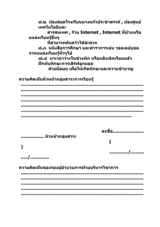 ๘.๒ ห้องสมุดโรงเรียนบางแก้วประชาสรรค์ , ห้องศูนย์
           เทคโนโลยีและ
                สารสนเทศ , ร้าน Internet , Internet ที่บ้านหรือ
       แหล่งเรียนรู้อื่นๆ
                ที่สามารถค้นคว้าได้สะดวก
           ๘.๓ หนังสือการศึกษา และตำาราการเล่น วอลเลย์บอล
       จากแหล่งเรียนรู้ทั่วๆไป
           ๗.๔ หาเวลาว่างในช่วงพัก หรือหลังเลิกเรียนแล้ว
           ฝึกฝนทักษะการเสิร์ฟลูกบอล
                 ด้วยมือบน เพื่อให้เกิดทักษะและความชำานาญ

ความคิดเห็นหัวหน้ากลุ่มสาระการเรียนรู้
 ...........................................................................................
 ...........................................................................................
 ...........................................................................................
 ...........................................................................................
 ...........................................................................................
 ...........................................................................................
 ..................................................................................


                                                             ลงชื่อ.......................
 ................. หัวหน้ากลุ่มสาระ
                                                                  (
 )
                                                                  ............../..........
 ...../..............

ความคิดเห็นของรองผู้อำานวยการฝ่ายบริหารวิชาการ
 ...........................................................................................
 ...........................................................................................
 ...........................................................................................
 ...........................................................................................
 ...........................................................................................
 