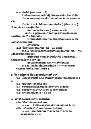 ๕.๔ ขั้นใช้ (๑๕ - ๒๐ นาที)
            นักเรียนทุกกลุ่มแยกฝึกปฏิบัติการแข่งขัน ดังต่อไปนี้
            ๕.๔.๑ แต่ละกลุ่มแข่งขันวอลเลย์บอล ๒ : ๒ กลุ่มละ ๑
ครั้ง
          ๕.๔.๒ ทำาหน้าที่เป็นกรรมการตัดสิน ( ผูถือตาข่าย (
                                                  ้
เชือก ) ๒ คน และผู้บันทึก
               ผลการแข่งขัน ๑ คน ) กลุ่มละ ๑ ครั้ง
             ๕.๔.๓ ครูผู้สอนคอยให้การดูแลช่วยเหลือแนะนำา
และปรับปรุงแก้ไข ให้ถกต้อง
                      ู
               พร้อมทั้งให้คะแนน ร่วมกับนักเรียนขณะแข่งขัน
และจากใบบันทึกผล
               การแข่งขัน
     ๕.๕ ขั้นสรุปและสุขปฏิบัติ (๕ – ๑๐ นาที)
          ๕.๕.๑ นักเรียนและครูผู้สอนร่วมกันอภิปราย ซัก – ถาม
แสดงความคิดเห็นและ
               สรุปความรู้ ความเข้าใจเกี่ยวกับ ทักษะการเล่น
ลูกบอลด้วยมือล่าง การเล่น
               ลูกบอลด้วยมือบน และการเสิร์ฟลูกบอล
          ๕.๕.๒ นักเรียนปฏิบัติสุขปฏิบัติ ( ทำาความสะอาด
     ร่างกาย เช่นมือ แขน ใบหน้า )

๖. วัสดุอุปกรณ์ สื่อและแหล่งการเรียนรู้
        ๖.๑ เนื้อหาความรู้ที่ ๑๑.๑ เรื่องการแข่งขันวอลเลย์บอล ๒ :
๒
        ๖.๒   ใบบันทึกผลการแข่งขัน
        ๖.๓   สนามวอลเลย์บอลขนาดเล็กจำานวน ๔ สนาม
        ๖.๔   ตาข่ายความยาวประมาณ ๗ เมตร (เชือก)
        ๖.๕   ลูกวอลเลย์บอล ๕ - ๑๐ ลูก

๗. การวัดผลและการประเมินผล
        ๗.๑ วิธีการวัดผลประเมินผล
            ๗.๑.๑     บันทึกผลการแข่งขันวอลเลย์บอล ๒ : ๒
        ๗.๒ เครื่องมือที่ใช้ในการวัดผลประเมินผล
            ๗.๒.๑ แบบบันทึกผลการแข่งขัน การแข่งขัน
           วอลเลย์บอล ๒ : ๒
 