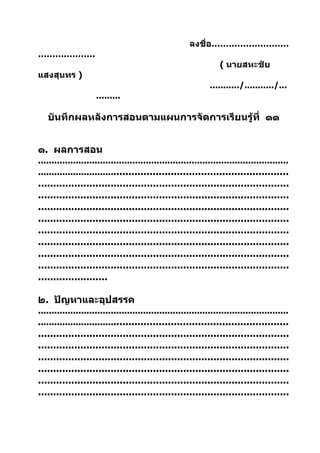 ลงชื่อ………………………
……….……….
                                                                   ( นายสหะชัย
แสงสุนทร )
                                                               .........../.........../...
                     .........

   บันทึกผลหลังการสอนตามแผนการจัดการเรียนรู้ที่ ๑๑


๑. ผลการสอน
.............................................................................................
......................................................................................
...................................................................................
...................................................................................
...................................................................................
...................................................................................
...................................................................................
...................................................................................
...................................................................................
...................................................................................
.......................

๒. ปัญหาและอุปสรรค
.............................................................................................
......................................................................................
...................................................................................
...................................................................................
...................................................................................
...................................................................................
...................................................................................
...................................................................................
 