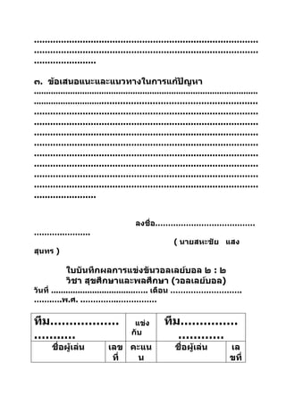 ...................................................................................
...................................................................................
.......................

๓. ข้อเสนอแนะและแนวทางในการแก้ปัญหา
.............................................................................................
......................................................................................
...................................................................................
...................................................................................
...................................................................................
...................................................................................
...................................................................................
...................................................................................
...................................................................................
...................................................................................
.......................


                                          ลงชื่อ…………………………………
………………….
                                                          ( นายสหะชัย แสง
สุนทร )

             ใบบันทึกผลการแข่งขันวอลเลย์บอล ๒ : ๒
             วิชา สุขศึกษาและพลศึกษา (วอลเลย์บอล)
วันที่ ...................................….. เดือน ……………………….
…….….พ.ศ. .…………..……………

ทีม………………                                แข่ง         ทีม……………
……..…                                   กับ              …………
       ชื่อผู้เล่น            เลข คะแน                    ชื่อผู้เล่น            เล
                               ที่ น                                             ขที่
 