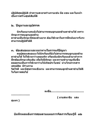 ปฏิบัติสุขปฏิบัติ ทำาความสะอาดร่างกายเช่น มือ แขน และใบหน้า
เป็นการสร้างสุขนิสัยที่ดี


๒. ปัญหาและอุปสรรค

     นักเรียนบางคนยังไม่สามารถตบลูกบอลข้ามตาข่ายได้ เพราะ
ทักษะการตบลูกบอลข้าม
ตาข่ายเป็นทักษะที่ค่อนข้างยาก ต้องใช้เวลาในการฝึกฝนมากจึงจะ
สามารถปฏิบัติได้ดี


๓. ข้อเสนอแนะและแนวทางในการแก้ปัญหา
     ครูผู้สอนเสนอแนะให้นักเรียนที่ยังไม่สามารถตบลูกบอลข้าม
ตาข่ายได้ ให้ใช้เวลาว่างตอนพัก หรือหลังเลิกเรียนแล้วมาทำาการ
ฝึกซ้อมทักษะเพิมเติม เพื่อให้มีทักษะ และความชำานาญเพิ่มขึ้น
ตลอดจนเป็นการใช้เวลาว่างให้เกิดประโยชน์ ห่างไกลจากสาร
เสพย์ติด มีร่างกาย
จิตใจดี และมีสุขภาพแข็งแรง และสามารถตบลูกข้ามตาข่ายได้ดี
ในโอกาสต่อไป




                           ลงชื่อ…………………………………
………………….
                                      ( นายสหะชัย แสง
สุนทร )




  บันทึกผลหลังการสอนตามแผนการจัดการเรียนรู้ที่ ๑๒
 