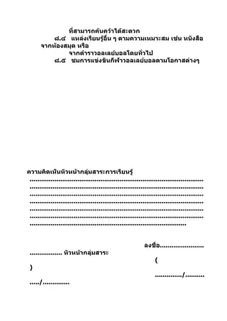 ที่สามารถค้นคว้าได้สะดวก
           ๘.๔ แหล่งเรียนรู้อื่น ๆ ตามความเหมาะสม เช่น หนังสือ
       จากห้องสมุด หรือ
               จากตำาราวอลเลย์บอลโดยทั่วไป
           ๘.๕ ชมการแข่งขันกีฬาวอลเลย์บอลตามโอกาสต่างๆ




ความคิดเห็นหัวหน้ากลุ่มสาระการเรียนรู้
 ...........................................................................................
 ...........................................................................................
 ...........................................................................................
 ...........................................................................................
 ...........................................................................................
 ...........................................................................................
 ..................................................................................


                                                             ลงชื่อ.......................
 ................. หัวหน้ากลุ่มสาระ
                                                                  (
 )
                                                                  ............../..........
 ...../..............
 