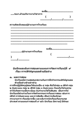 ลงชื่อ.....................................
 .....รองฯ.ฝ่ายบริหารงานวิชาการ
                                    (                                 )
                             .............../.............../..............

ความคิดเห็นของผู้อำานวยการโรงเรียน
 ...........................................................................................
 ...........................................................................................
 ...........................................................................................
 ...........................................................................................
 ...........................................................................................
 ................ ...........................................................................
 ..................................................................................

                                                    ลงชื่อ...............................
 ................ผู้อำานวยการโรงเรียน
                                                          (
 )                                                                  ................./......
 ........./................



    บันทึกผลหลังการสอนตามแผนการจัดการเรียนรู้ที่ ๙
      เรื่อง การเสิร์ฟลูกบอลด้วยมือล่าง

๑. ผลการสอน
      นักเรียนมีความสุขสนุกสนานกับการฝึกกิจกรรมเสิร์ฟลูกบอล
      ด้วยมือล่างข้ามตาข่าย
การฝึกปฏิบัติครูผู้สอนได้แบ่งเป็น ๔ กลุ่ม คือให้กลุ่ม ๑ เสิร์ฟ กลุ่ม
๒ นับคะแนน กลุ่ม ๒ เสิร์ฟ กลุ่ม ๓ นับคะแนน เวียนกันไปจนครบ
ทำาให้เกิดความเป็นระเบียบ นับจำานวนได้ไม่สับสน เป็นการให้
นักเรียนมีส่วนร่วมในการจัดกิจกรรมการเรียนการสอน เช่นการ
เสิร์ฟ การนับคะแนน และการตัดสิน เป็นการเพิ่มทักษะ
กระบวนการ-เรียนรู้มากขึ้น และหลังจากนักเรียนเรียนจบจุด
ประสงค์ ตามแผนการสอนที่ ๙ แล้ว นักเรียน มีความรู้ มีทักษะ
 