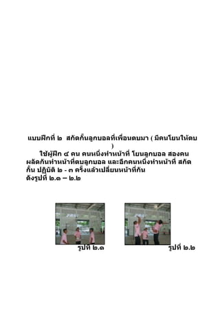 แบบฝึกที่ ๒ สกัดกั้นลูกบอลที่เพื่อนตบมา ( มีคนโยนให้ตบ
                                  )
      ใช้ผู้ฝึก ๔ คน คนหนึ่งทำาหน้าที่ โยนลูกบอล สองคน
ผลัดกันทำาหน้าทีตบลูกบอล และอีกคนหนึ่งทำาหน้าที่ สกัด
                   ่
กั้น ปฏิบัติ ๒ - ๓ ครั้งแล้วเปลียนหน้าที่กัน
                                ่
ดังรูปที่ ๒.๑ – ๒.๒




                รูปที่ ๒.๑                  รูปที่ ๒.๒
 