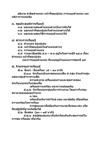 อธิบาย สาธิตตำาแหน่ง หน้าที่ของผู้เล่น การหมุนตำาแหน่ง และ
กติกาการแข่งขัน

๓. จุดประสงค์การเรียนรู้
    ๓.๑ บอกและแสดงตำาแหน่งต่างๆในการยืนได้
    ๓.๒ บอกหน้าที่ของผู้เล่นในตำาแหน่งต่างๆได้
    ๓.๓ บอกและแสดงวิธีการหมุนตำาแหน่งได้

๔. สาระการเรียนรู้
     ๔.๑ ตำาแหน่ง ของผู้เล่น
     ๔.๒ หน้าที่ของผู้เล่นในตำาแหน่งต่างๆ
     ๔.๓ การหมุนตำาแหน่ง
     ๔.๔ รายละเอียดข้อ ๔.๑ – ๔.๓ อยู่ในใบความรู้ที่ ๑๔.๑ เรื่อง
ตำาแหน่ง หน้าที่ของผู้เล่น
         และการหมุนตำาแหน่ง ที่แนบอยู่ท้ายแผนการสอนที่ ๑๔

๕. กิจกรรมการเรียนรู้
    ๕.๑ ขันนำา / ขั้นเตรียม (๕ – ๑๐ นาที)
          ้
          ๕.๑.๑ นักเรียนเข้าแถวตอนแบ่งเป็น ๕ กลุ่ม หัวหน้ากลุ่ม
แต่ละกลุ่มสำารวจรายชื่อ
                ความสะอาด เครื่องแต่งกายและสุขภาพของ
นักเรียนทุกคนในกลุ่มเพื่อ
                เตรียมความพร้อม และความปลอดภัย
          ๕.๑.๒ นักเรียนทุกกลุ่มบริหารร่างกาย โดยการวิ่งรอบ
สนามวอลเลย์บอลจำานวน
                ๓ รอบ
                พร้อมทั้งบริหารหัวไหล่ แขน และข้อมือ เพื่อเตรียม
ความพร้อมในการเรียน
                การสอนและเพื่อป้องกันการบาดเจ็บขณะเล่น หรือ
ฝึกปฏิบัติที่อาจเกิดขึ้นได้
      ๕.๒ ขั้นสอน (๑๐ – ๑๕ นาที)
          ๕.๒.๑ ครูผู้สอนสนทนากับนักเรียนถึงประสบการณ์ใน
การชม หรือเล่น เกี่ยวกับ
 