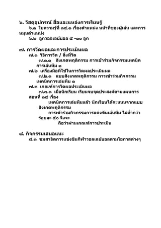 ๖. วัสดุอุปกรณ์ สื่อและแหล่งการเรียนรู้
    ๖.๑ ใบความรู้ที่ ๑๔.๑ เรื่องตำาแหน่ง หน้าที่ของผู้เล่น และการ
หมุนตำาแหน่ง
    ๖.๒ ลูกวอลเลย์บอล ๕ -๑๐ ลูก

๗. การวัดผลและการประเมินผล
     ๗.๑ วิธีการวัด / สิ่งที่วัด
         ๗.๑.๑ สังเกตพฤติกรรม การเข้าร่วมกิจกรรมเทคนิค
        การเล่นทีม ๑
     ๗.๒ เครื่องมือที่ใช้ในการวัดผลประเมินผล
         ๗.๒.๑ แบบสังเกตพฤติกรรม การเข้าร่วมกิจกรรม
        เทคนิคการเล่นทีม ๑
     ๗.๓ เกณฑ์การวัดผลประเมินผล
         ๗.๓.๑ เมื่อนักเรียน เรียนจบจุดประสงค์ตามแผนการ
     สอนที่ ๑๔ เรื่อง
              เทคนิคการเล่นทีมแล้ว นักเรียนได้คะแนนจากแบบ
         สังเกตพฤติกรรม
              การเข้าร่วมกิจกรรมการแข่งขันเล่นทีม ไม่ตำ่ากว่า
         ร้อยละ ๕๐ จึงจะ
                     ถือว่าผ่านเกณฑ์การประเมิน

๘. กิจกรรมเสนอแนะ
     ๘.๑ ชมสาธิตการแข่งขันกีฬาวอลเลย์บอลตามโอกาสต่างๆ
 