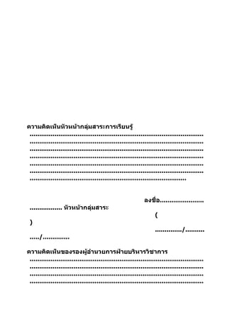 ความคิดเห็นหัวหน้ากลุ่มสาระการเรียนรู้
 ...........................................................................................
 ...........................................................................................
 ...........................................................................................
 ...........................................................................................
 ...........................................................................................
 ...........................................................................................
 ..................................................................................


                                                             ลงชื่อ.......................
 ................. หัวหน้ากลุ่มสาระ
                                                                  (
 )
                                                                  ............../..........
 ...../..............

ความคิดเห็นของรองผู้อำานวยการฝ่ายบริหารวิชาการ
 ...........................................................................................
 ...........................................................................................
 ...........................................................................................
 ...........................................................................................
 