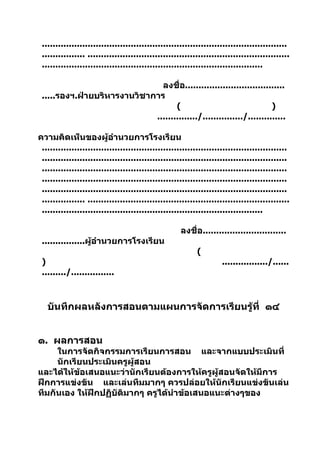 ...........................................................................................
 ................ ...........................................................................
 ..................................................................................

                               ลงชื่อ.....................................
 .....รองฯ.ฝ่ายบริหารงานวิชาการ
                                    (                                 )
                             .............../.............../..............

ความคิดเห็นของผู้อำานวยการโรงเรียน
 ...........................................................................................
 ...........................................................................................
 ...........................................................................................
 ...........................................................................................
 ...........................................................................................
 ................ ...........................................................................
 ..................................................................................

                                                    ลงชื่อ...............................
 ................ผู้อำานวยการโรงเรียน
                                                          (
 )                                                                  ................./......
 ........./................



   บันทึกผลหลังการสอนตามแผนการจัดการเรียนรู้ที่ ๑๔


๑. ผลการสอน
     ในการจัดกิจกรรมการเรียนการสอน และจากแบบประเมินที่
     นักเรียนประเมินครูผู้สอน
และได้ให้ข้อเสนอแนะว่านักเรียนต้องการให้ครูผู้สอนจัดให้มีการ
ฝึกการแข่งขัน และเล่นทีมมากๆ ควรปล่อยให้นักเรียนแข่งขันเล่น
ทีมกันเอง ให้ฝึกปฏิบัติมากๆ ครูได้นำาข้อเสนอแนะต่างๆของ
 