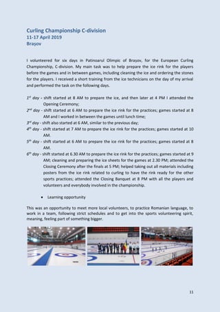 11
Curling Championship C-division
11-17 April 2019
Brașov
I volunteered for six days in Patinoarul Olimpic of Brașov, for the European Curling
Championship, C-division. My main task was to help prepare the ice rink for the players
before the games and in between games, including cleaning the ice and ordering the stones
for the players. I received a short training from the ice technicians on the day of my arrival
and performed the task on the following days.
1st
day - shift started at 8 AM to prepare the ice, and then later at 4 PM I attended the
Opening Ceremony;
2nd
day - shift started at 6 AM to prepare the ice rink for the practices; games started at 8
AM and I worked in between the games until lunch time;
3rd
day - shift also started at 6 AM, similar to the previous day;
4th
day - shift started at 7 AM to prepare the ice rink for the practices; games started at 10
AM.
5th
day - shift started at 6 AM to prepare the ice rink for the practices; games started at 8
AM.
6th
day - shift started at 6.30 AM to prepare the ice rink for the practices; games started at 9
AM; cleaning and preparing the ice sheets for the games at 2.30 PM; attended the
Closing Ceremony after the finals at 5 PM; helped taking out all materials including
posters from the ice rink related to curling to have the rink ready for the other
sports practices; attended the Closing Banquet at 8 PM with all the players and
volunteers and everybody involved in the championship.
 Learning opportunity
This was an opportunity to meet more local volunteers, to practice Romanian language, to
work in a team, following strict schedules and to get into the sports volunteering spirit,
meaning, feeling part of something bigger.
 