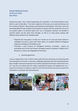 14
Street Delivery Event
29-30 June 2019
Baia Mare
During three days I had a stand representing the association in the Street Delivery event,
held in a park in Baia Mare. The event’s objective of this year was to promote literacy and
the concept of Dadaism. Many groups and associations participated in this event, each one
presenting different type of games and materials to interact with the community. As one of
our project’s goals is to promote sports and I am a Portuguese volunteer, we decided to
promote poetry and the poets from Portugal, as well as to make games playing with
different words related to the volleyball sport.
- Prepared two main games: to take out 5 words out of a box (all words related to
volleyball) and write a poem with these words; to complete different Portuguese
song lyrics by filling out the hidden words.
- Presented a short museum of Portuguese literature, concretely - poetry, by
presenting some of the most famous Portuguese poems translated in English and in
Romanian, as well as the biographies of each poet.
 Learning opportunity
It was an opportunity to be in direct contact with the local community, by interacting with
the participants in the event. It was also a challenge being alone with the stand during these
days, thought I had some assistance from another organization that had a stand next to me.
Yet I was the one talking with the visitors, explaining the games and helping them out. I
learned not only how to organize a stand for such kind of event but also how to present the
information in a pleasant and captivating way.
 