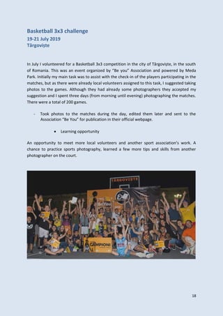 18
Basketball 3x3 challenge
19-21 July 2019
Târgoviște
In July I volunteered for a Basketball 3x3 competition in the city of Târgoviște, in the south
of Romania. This was an event organized by “Be you” Association and powered by Meda
Park. Initially my main task was to assist with the check-in of the players participating in the
matches, but as there were already local volunteers assigned to this task, I suggested taking
photos to the games. Although they had already some photographers they accepted my
suggestion and I spent three days (from morning until evening) photographing the matches.
There were a total of 200 games.
- Took photos to the matches during the day, edited them later and sent to the
Association “Be You” for publication in their official webpage.
 Learning opportunity
An opportunity to meet more local volunteers and another sport association’s work. A
chance to practice sports photography, learned a few more tips and skills from another
photographer on the court.
 