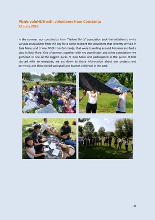 23
Picnic voluHUB with volunteers from Constanța
18 June 2019
In the summer, our coordinator from “Yellow Shirts” association took the initiative to invite
various associations from the city for a picnic to meet the volunteers that recently arrived in
Baia Mare, and of one NGO from Constanța, that were travelling around Romania and had a
stop in Baia Mare. One afternoon, together with my coordinator and other associations we
gathered in one of the biggest parks of Baia Mare and participated in the picnic. It first
started with an energizer, we sat down to share information about our projects and
activities, and then played volleyball and blanket volleyball in the park.
 