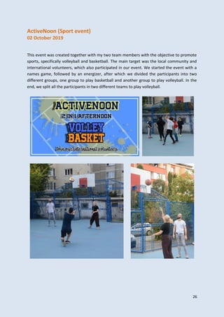 26
ActiveNoon (Sport event)
02 October 2019
This event was created together with my two team members with the objective to promote
sports, specifically volleyball and basketball. The main target was the local community and
international volunteers, which also participated in our event. We started the event with a
names game, followed by an energizer, after which we divided the participants into two
different groups, one group to play basketball and another group to play volleyball. In the
end, we split all the participants in two different teams to play volleyball.
 