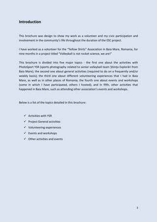 3
Introduction
This brochure was design to show my work as a volunteer and my civic participation and
involvement in the community’s life throughout the duration of the ESC project.
I have worked as a volunteer for the “Yellow Shirts” Association in Baia Mare, Romania, for
nine months in a project titled “Volleyball is not rocket science, we are!”
This brochure is divided into five major topics - the first one about the activities with
PhotoSport YSR (sports photography related to senior volleyball team Știința Explorări from
Baia Mare); the second one about general activities (required to do on a frequently and/or
weekly basis); the third one about different volunteering experiences that I had in Baia
Mare, as well as in other places of Romania; the fourth one about events and workshops
(some in which I have participated, others I hosted); and in fifth, other activities that
happened in Baia Mare, such as attending other association’s events and workshops.
Below is a list of the topics detailed in this brochure:
 Activities with YSR
 Project General activities
 Volunteering experiences
 Events and workshops
 Other activities and events
 