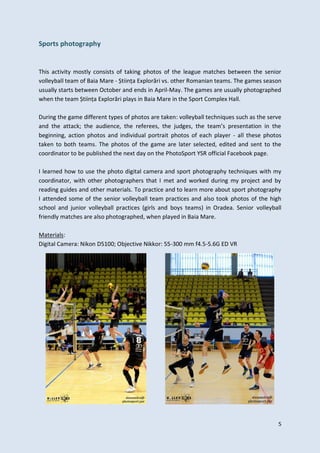 5
Sports photography
This activity mostly consists of taking photos of the league matches between the senior
volleyball team of Baia Mare - Știința Explorări vs. other Romanian teams. The games season
usually starts between October and ends in April-May. The games are usually photographed
when the team Știința Explorări plays in Baia Mare in the Sport Complex Hall.
During the game different types of photos are taken: volleyball techniques such as the serve
and the attack; the audience, the referees, the judges, the team’s presentation in the
beginning, action photos and individual portrait photos of each player - all these photos
taken to both teams. The photos of the game are later selected, edited and sent to the
coordinator to be published the next day on the PhotoSport YSR official Facebook page.
I learned how to use the photo digital camera and sport photography techniques with my
coordinator, with other photographers that I met and worked during my project and by
reading guides and other materials. To practice and to learn more about sport photography
I attended some of the senior volleyball team practices and also took photos of the high
school and junior volleyball practices (girls and boys teams) in Oradea. Senior volleyball
friendly matches are also photographed, when played in Baia Mare.
Materials:
Digital Camera: Nikon D5100; Objective Nikkor: 55-300 mm f4.5-5.6G ED VR
 