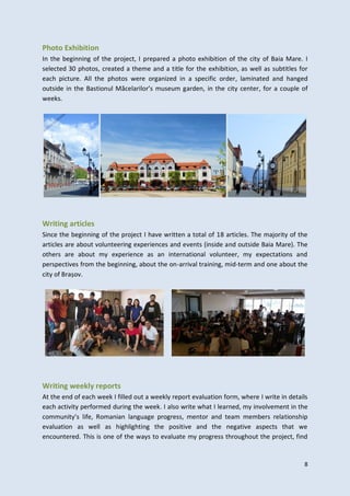 8
Photo Exhibition
In the beginning of the project, I prepared a photo exhibition of the city of Baia Mare. I
selected 30 photos, created a theme and a title for the exhibition, as well as subtitles for
each picture. All the photos were organized in a specific order, laminated and hanged
outside in the Bastionul Măcelarilor’s museum garden, in the city center, for a couple of
weeks.
Writing articles
Since the beginning of the project I have written a total of 18 articles. The majority of the
articles are about volunteering experiences and events (inside and outside Baia Mare). The
others are about my experience as an international volunteer, my expectations and
perspectives from the beginning, about the on-arrival training, mid-term and one about the
city of Brașov.
Writing weekly reports
At the end of each week I filled out a weekly report evaluation form, where I write in details
each activity performed during the week. I also write what I learned, my involvement in the
community’s life, Romanian language progress, mentor and team members relationship
evaluation as well as highlighting the positive and the negative aspects that we
encountered. This is one of the ways to evaluate my progress throughout the project, find
 