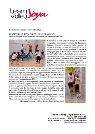 Comunicato Stampa Team Volley Jòya

TEAM VOLLEY JÓYA IN CIMA ALLA CLASSIFICA
In serie D i biancorossi fermano Alberobello e si issano al comando

                                                 È capolista in solitaria nel torneo di serie D la
                                                 compagine biancorossa guidata da Tommaso
                                                 Panessa. Questo il responso dello scontro al
                                                 vertice della terza giornata del girone B, in cui il
                                                 PalaKouznetsov ha potuto applaudire Milano e
                                                 compagni per il loro terzo successo di fila.
                                                 Davanti alla Volley Alberobello, unica squadra a
                                                 punteggio pieno come i biancorossi, la compagine
                                                 gioiese ha dato conferma della forza del suo
                                                 gruppo, sbarazzandosi degli avversari in tre set.
                                                 Non è stata di certo una passeggiata, con i
                                                 gialloblu ospiti capaci di condurre le operazioni a
lungo a inizio gara e anche nel terzo set, ma nei momenti decisivi la
battuta biancorossa e la correlazione muro-difesa hanno fatto la
differenza. Dopo un primo parziale agguantato in rimonta 25-23 e
un secondo set amministrato senza troppa fatica 25-14, il Team
Volley Jòya è riuscito a contenere il ritorno dell’esperta squadra
avversaria e chiudere i conti 25-22.
Un successo netto e una superiorità mai davvero in discussione,
che manda un chiaro segnale alle altre contendenti in campionato. Se a
questo si aggiunge che i biancorossi mostrano ancora di poter affinare
il potenziale, con la ricezione a volte troppo instabile come già
successo a Grottaglie, allora è lecito auspicare che il torneo di serie
D possa continuare a dare soddisfazioni.
Biancorossi intanto soli al primo posto a punteggio pieno, con un
punto sulla US Fides Triggiano e due sull’ASD Pallavolo Apulia
Monopoli, prossimo avversario sabato prossimo in trasferta.
              (Giuseppe Leronni - Ufficio Stampa Team Volley Jòya)




                                                      Team Volley Jòya SSD a r.l.
                                                                           Tel/fax 080-3482622
                                                  P.Iva 07079230723       cod. Fipav 150730377
                                                  Via A. Canova , 5 70023 Gioia del Colle (BA)
                                                                     segreteria@teamvolleyjoya.it
 