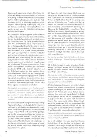 SCHWERPUNKTTHEMA: ERNEUERBARE ENERGIEN


     Deutschland, zusammengeschaltet: Wind, Solar, Bio-         Ich habe eine sehr interessante Überlegung von
     masse, ein wenig Pumpspeicherkapazität. Damit hat          Herrn Dr.-Ing. Kosack von der TU Kaiserslautern ge-
     man gezeigt, wie sich der bundesdeutsche Strombe-          hört. Er geht davon aus, dass es bei weiter sinkenden
     darf im Modell-Maßstab nachbilden lässt. Ein Prob-         Preisen für PV-Module in Zukunft viel günstiger sein
     lem dieses Modells ist allerdings, dass Biomasse nur       wird, ein Gebäude bei einer Fassaden- oder Dachsa-
     begrenzt zur Ausregelung zur Verfügung steht. Statt        nierung mit Photovoltaikmodulen zu bestücken, als
     der Biomasse könnte aber erneuerbares Methan ver-          eine kostspielige „konventionelle“ Sanierung mit
     wendet werden, wenn das Modellkonzept in großem            Dämmung der Gebäudehülle vorzunehmen. Wenn
     Maßstab realisiert wird.                                   PV-Module als günstige Bauteile eingesetzt werden,
                                                                wird der Strom anschließend quasi umsonst produ-
     Auch im Bereich der Stromspeicher haben wir Ansät-
                                                                ziert und die Heizung kann über eine Kombination
     ze.4 Es werden von vielen Herstellern kleine Akkus
                                                                von Wärmepumpe und spezieller Infrarotheizung
     für den Hausbedarf angeboten, die preislich derzeit
                                                                gewährleistet werden. Wenn wir in ein paar Jahren
     noch unattraktiv sind. Die Preise werden in Zukunft
                                                                die Gebäude in diesem Sinne sanieren können, dann
     aber mit Sicherheit fallen. Es ist kürzlich eine Stu-
                                                                müssen gar nicht mehr so viele Gewerke gut mitei-
     die im Auftrag des Bundesverbandes Solarwirtschaft
                                                                nander kooperieren, wie es heute bei fachgerechter
     vom Speicherspezialisten Prof. Dr. Sauer aus Aachen
                                                                Sanierung erforderlich ist. Dann werden vor allem
     dazu erschienen. Er ist zu dem Schluss gekommen,
                                                                Fachkräfte benötigt, die mit der Elektrik dieser Sys-
     dass sich Elektrospeicher in einzelnen Gebäuden
                                                                teme zurechtkommen.
     wohl so nicht lohnen werden, sondern dass es sinn-
     voller sein wird, in der Siedlung bzw. im Stadtteil et-    Das klingt so, als ob die Elektrofachkräfte eine Schlüssel-
     was größere Einheiten aufzubauen und dort Strom            funktion im künftigen Energieversorgungssystem haben
     zwischenzuspeichern. Ich könnte mir vorstellen, dass       werden.
     wir in Zukunft ein Gesamtsystem mit solchen dezen-         Ich denke ja. Ganz gleich ob die Gebäude mehr oder
     tralen Elektrospeichern bekommen, die schwankend           weniger intelligent werden, die Elektrofachkräfte
     anfallenden Wind- und Solarstrom abpuffern und             werden tatsächlich eine sehr starke Rolle in diesem
     bei Bedarf zeitverzögert ins Netz abgeben. Solche          zukünftigen System haben.
     Speichereinheiten könnten es auch ermöglichen,
     Lastspitzen im Energieversorgungssystem kurzfris-          Wenn wir aber künftig auch eine Versorgung mit regene-
     tig auszugleichen. Strom, der darüber hinaus über-         rativ erzeugtem Methan haben, wieso sollte dann nicht
     schüssig zur Verfügung stünde, ließe sich sinnvoll in      auch die Gastechnik im Gebäude weiter Bestand haben,
     Wasserstoff oder Methan umwandeln und auf diese            die ausgereift ist und sich bewährt hat.
     Weise regional oder saisonal verschieben.                  Wie bereits dargestellt brauchen wir, um die Schwan-
     Das klingt, als wenn es da auch einen Paradigmenwech-      kungen in der solaren Stromversorgung auszuregeln,
     sel gäbe, Photovoltaikstrom nicht mehr so einfach ins      regenerativ erzeugtes Gas. Wenn wir Wasserstoff im
     Verbundnetz einzuspeisen, sondern eher in kleinräumi-      Gemisch mit Methan oder reines Methan rückver-
     gen Strukturen zu halten. Wie können wir uns das künfti-   stromen, dann sollten wir das in Zukunft in Block-
     ge Haus innerhalb einer solchen dezentralen Versorgung     heizkraftwerken machen, die den Strom genau dann
     vorstellen?                                                erzeugen, wenn Wind und Sonne nicht ausreichend
                                                                liefern. Viele kleinere und mittlere Blockheizkraft-
     Bis vor kurzem habe ich noch gedacht: Das zukünftige       werke, die wir dann auf Basis von erneuerbarem Gas
     Haus wird intelligent sein. Das glaube ich inzwischen      betreiben werden, sind ein wichtiger Teil des Ge-
     nicht mehr so sehr. Zukünftige Häuser werden zuneh-        samtsystems. Diese Blockheizkraftwerke können in
     mend Solarstromanlagen haben, weil Photovoltaik-           Privathäusern oder Industriebetrieben stehen.
     module voraussichtlich noch wesentlicher günstiger
     werden. Sie werden dann nicht nur auf optimal aus-         Sie sehen also Blockheizkraftwerke auch als eine wichtige
     gerichtete Süddächer montiert, sondern auch auf            Option für Wohnhäuser, wie sie aktuell in den Markt kom-
     Ost-West-Dächer, an Hauswände und vielleicht eines         men in Form von Mikro-BHKWs.
     Tages auch auf Norddächer, im Extremfall sogar an          Ja, es ist natürlich eine Frage des Preisrahmens.
     Nordfassaden. Das ist alles eine Preisfrage. Je billiger   Steht Erdgas z. B. aus Russland zur Verfügung? Wie
     die Module werden, umso mehr Verwendungsmög-               teuer wird dieses Erdgas werden? Wie teuer wird er-
     lichkeiten wird es geben.                                  neuerbares Gas in absehbarer Zeit sein? Im Moment

94                                                                                        lernen & lehren | 3/2012 | 107
 