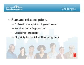 Challenges
• Fears and misconceptionsFearsandmisconceptions
– Distrustorsuspicionofgovernment
Immigration / Deportation– Immigration/Deportation
– Landlords,creditors
Eli ibilit f i l lf– Eligibilityforsocialwelfareprograms
 