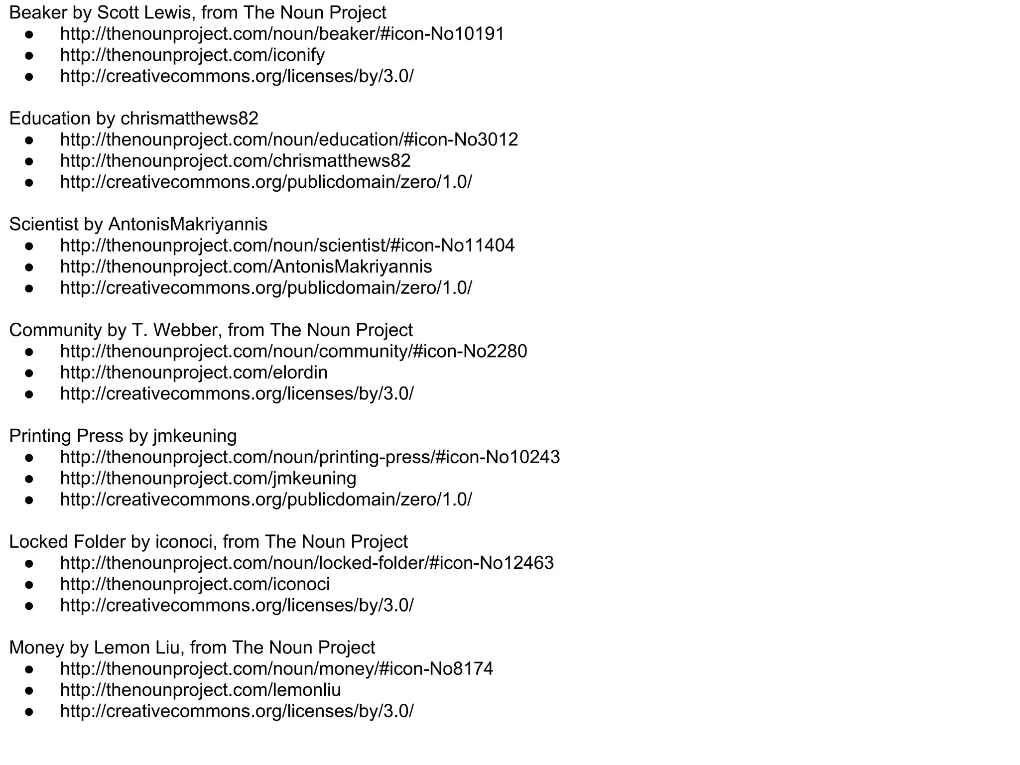 Beaker by Scott Lewis, from The Noun Project
 ● http://thenounproject.com/noun/beaker/#icon-No10191
 ● http://thenounproject.com/iconify
 ● http://creativecommons.org/licenses/by/3.0/

Education by chrismatthews82
 ● http://thenounproject.com/noun/education/#icon-No3012
 ● http://thenounproject.com/chrismatthews82
 ● http://creativecommons.org/publicdomain/zero/1.0/

Scientist by AntonisMakriyannis
 ● http://thenounproject.com/noun/scientist/#icon-No11404
 ● http://thenounproject.com/AntonisMakriyannis
 ● http://creativecommons.org/publicdomain/zero/1.0/

Community by T. Webber, from The Noun Project
 ● http://thenounproject.com/noun/community/#icon-No2280
 ● http://thenounproject.com/elordin
 ● http://creativecommons.org/licenses/by/3.0/

Printing Press by jmkeuning
 ● http://thenounproject.com/noun/printing-press/#icon-No10243
 ● http://thenounproject.com/jmkeuning
 ● http://creativecommons.org/publicdomain/zero/1.0/

Locked Folder by iconoci, from The Noun Project
 ● http://thenounproject.com/noun/locked-folder/#icon-No12463
 ● http://thenounproject.com/iconoci
 ● http://creativecommons.org/licenses/by/3.0/

Money by Lemon Liu, from The Noun Project
 ● http://thenounproject.com/noun/money/#icon-No8174
 ● http://thenounproject.com/lemonliu
 ● http://creativecommons.org/licenses/by/3.0/
 